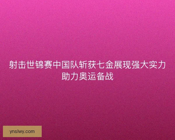 射击世锦赛中国队斩获七金展现强大实力助力奥运备战