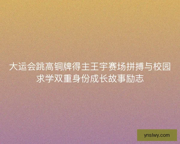 大运会跳高铜牌得主王宇赛场拼搏与校园求学双重身份成长故事励志