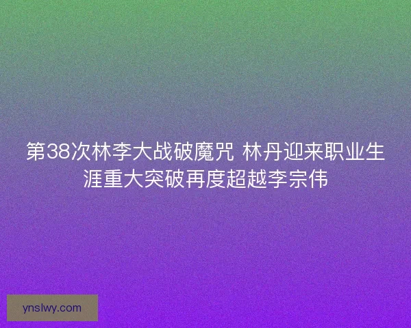 第38次林李大战破魔咒 林丹迎来职业生涯重大突破再度超越李宗伟