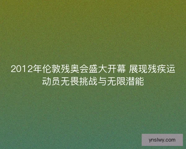 2012年伦敦残奥会盛大开幕 展现残疾运动员无畏挑战与无限潜能 2012年伦敦残奥会盛大开幕 展现残疾运动员无畏挑战与无限潜能