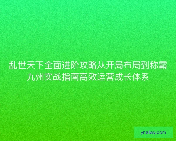 乱世天下全面进阶攻略从开局布局到称霸九州实战指南高效运营成长体系