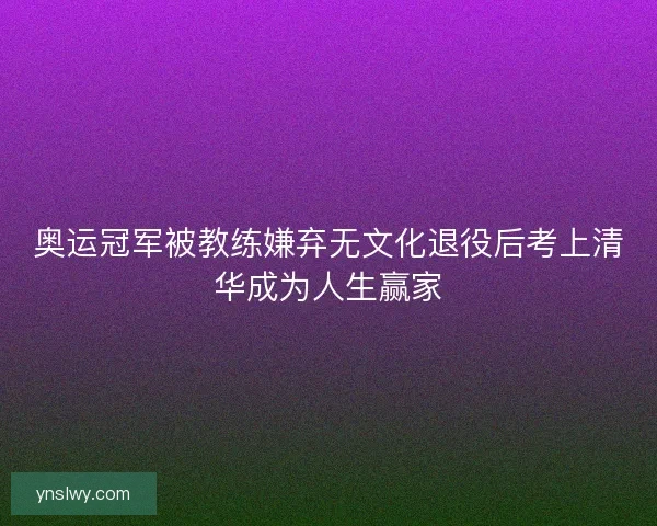 奥运冠军被教练嫌弃无文化退役后考上清华成为人生赢家