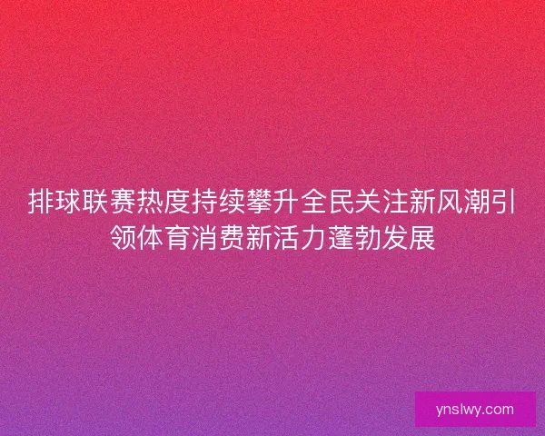 排球联赛热度持续攀升全民关注新风潮引领体育消费新活力蓬勃发展