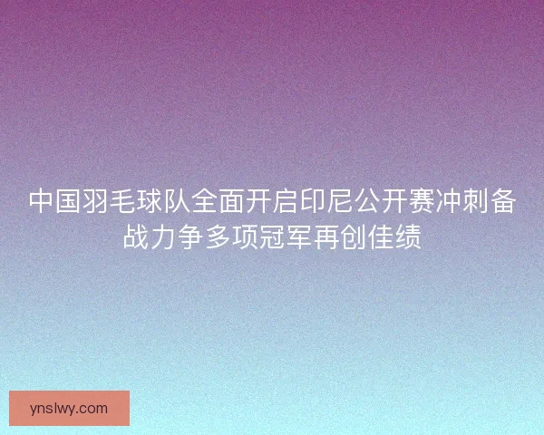 中国羽毛球队全面开启印尼公开赛冲刺备战力争多项冠军再创佳绩