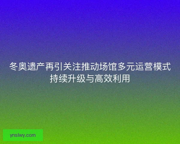 冬奥遗产再引关注推动场馆多元运营模式持续升级与高效利用